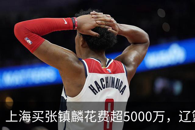 上海买张镇麟花费超5000万，辽篮赚大了王朝却为何崩塌？